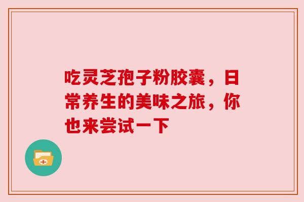 吃灵芝孢子粉胶囊,日常养生的美味之旅,你也来尝试一下