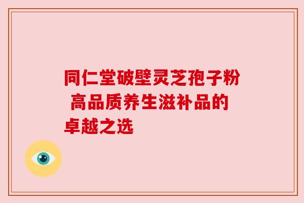 同仁堂破壁灵芝孢子粉 高品质养生滋补品的卓越之选
