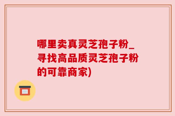 哪里卖真灵芝孢子粉_寻找高品质灵芝孢子粉的可靠商家)