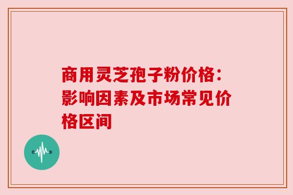 商用灵芝孢子粉价格:影响因素及市场常见价格区间