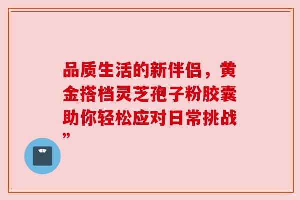 品质生活的新伴侣，黄金搭档灵芝孢子粉胶囊助你轻松应对日常挑战”