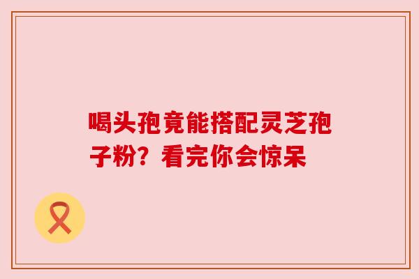 喝头孢竟能搭配灵芝孢子粉？看完你会惊呆