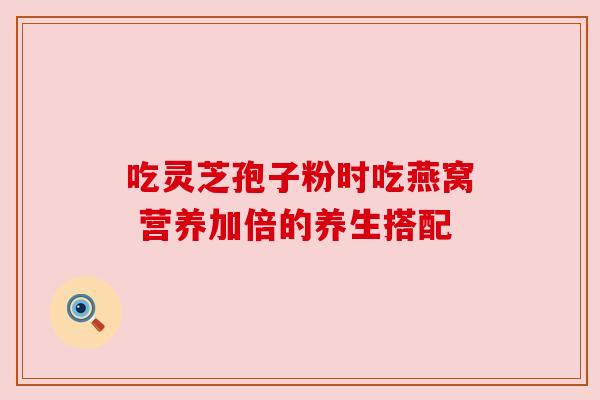 吃灵芝孢子粉时吃燕窝 营养加倍的养生搭配