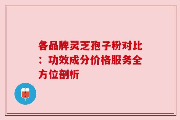 各品牌灵芝孢子粉对比:功效成分价格服务全方位剖析