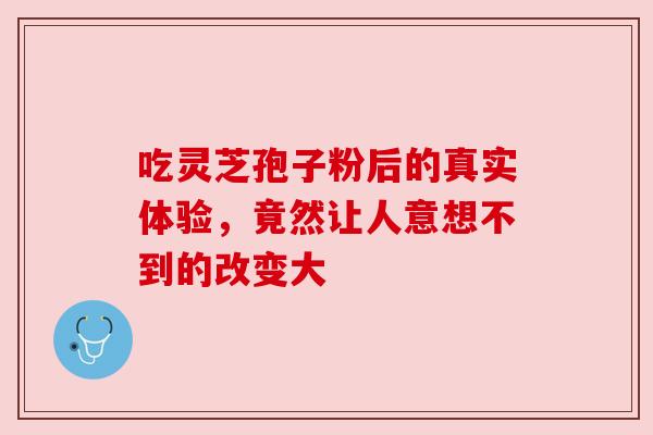 吃灵芝孢子粉后的真实体验，竟然让人意想不到的改变大