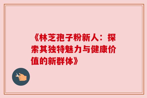 《林芝孢子粉新人：探索其独特魅力与健康价值的新群体》