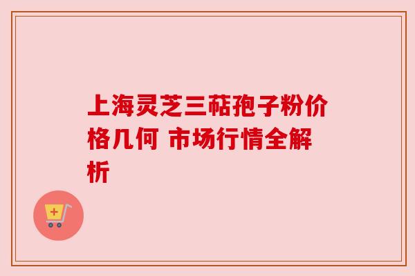 上海灵芝三萜孢子粉价格几何 市场行情全解析