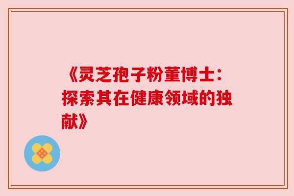 《灵芝孢子粉董博士:探索其在健康领域的独献》