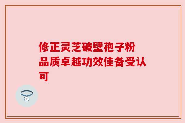 修正灵芝破壁孢子粉 品质卓越功效佳备受认可