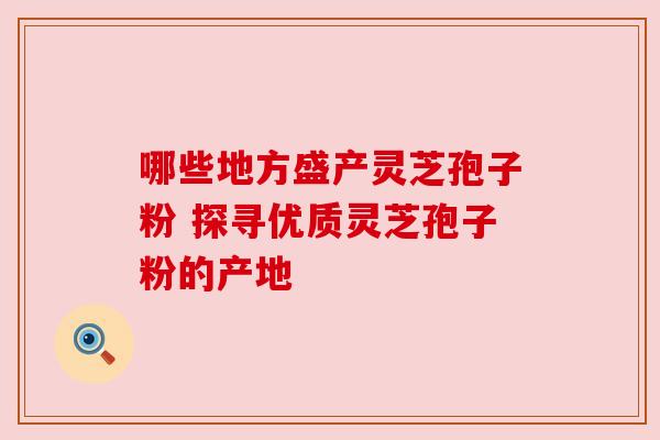 哪些地方盛产灵芝孢子粉 探寻优质灵芝孢子粉的产地