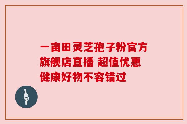 一亩田灵芝孢子粉官方旗舰店直播 超值优惠健康好物不容错过