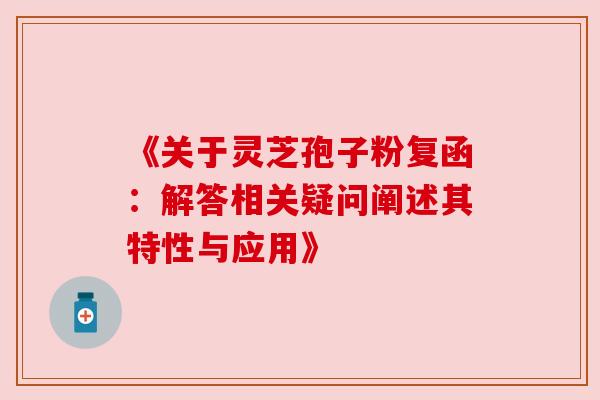 《关于灵芝孢子粉复函：解答相关疑问阐述其特性与应用》