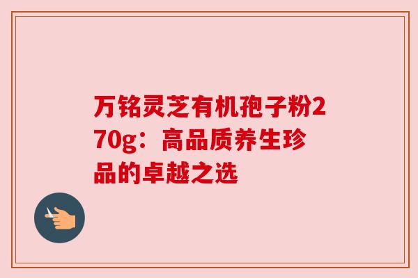 万铭灵芝有机孢子粉270g:高品质养生珍品的卓越之选