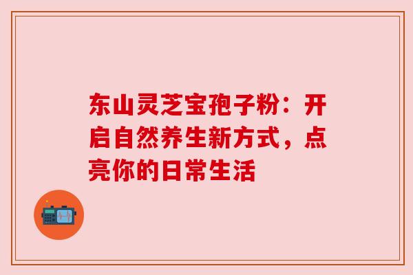东山灵芝宝孢子粉：开启自然养生新方式，点亮你的日常生活