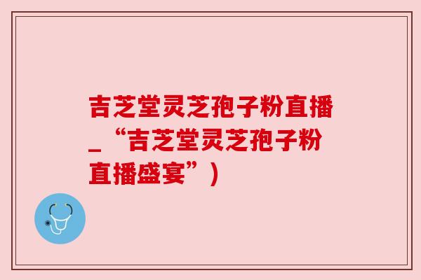 吉芝堂灵芝孢子粉直播_“吉芝堂灵芝孢子粉直播盛宴”)