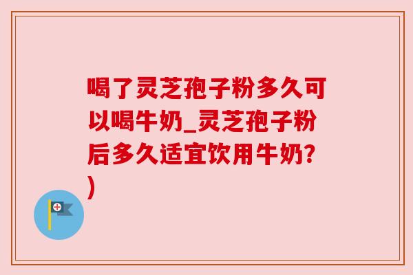 喝了灵芝孢子粉多久可以喝牛奶_灵芝孢子粉后多久适宜饮用牛奶？)