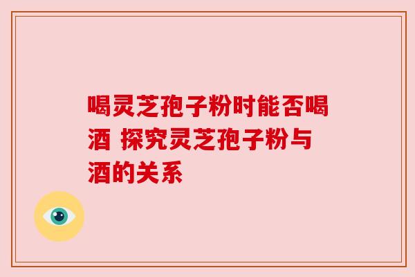 喝灵芝孢子粉时能否喝酒 探究灵芝孢子粉与酒的关系