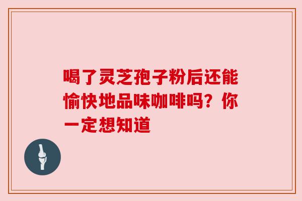 喝了灵芝孢子粉后还能愉快地品味咖啡吗?你一定想知道