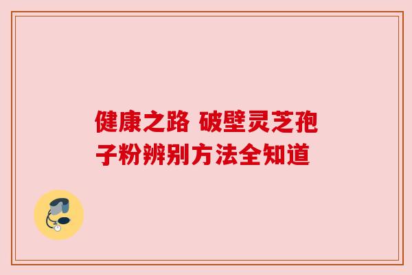 健康之路 破壁灵芝孢子粉辨别方法全知道