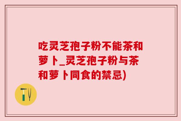 吃灵芝孢子粉不能茶和萝卜_灵芝孢子粉与茶和萝卜同食的禁忌)