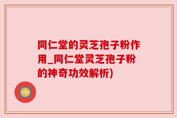 同仁堂的灵芝孢子粉作用_同仁堂灵芝孢子粉的神奇功效解析)