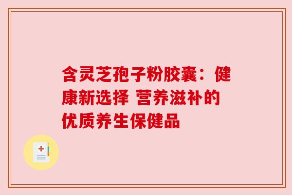 含灵芝孢子粉胶囊：健康新选择 营养滋补的优质养生保健品