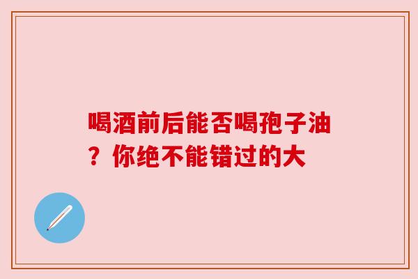 喝酒前后能否喝孢子油?你绝不能错过的大
