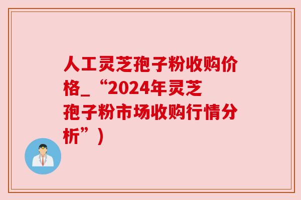 人工灵芝孢子粉收购价格_“2024年灵芝孢子粉市场收购行情分析”)