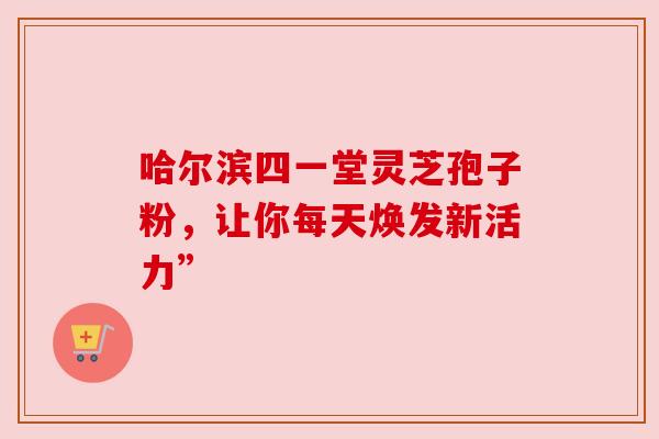 哈尔滨四一堂灵芝孢子粉,让你每天焕发新活力”