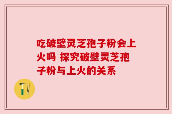 吃破壁灵芝孢子粉会上火吗 探究破壁灵芝孢子粉与上火的关系