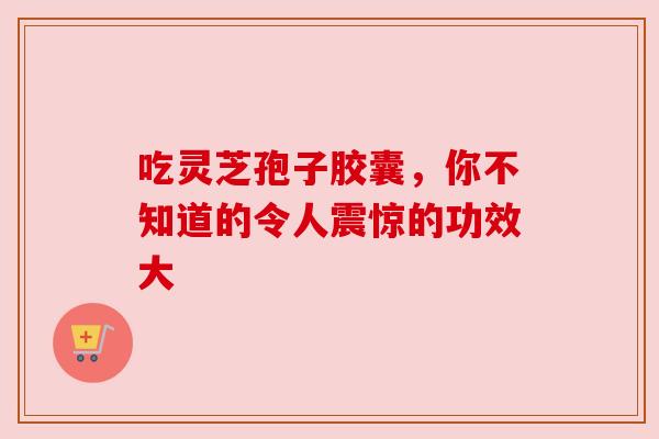 吃灵芝孢子胶囊,你不知道的令人震惊的功效大