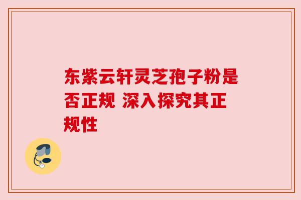 东紫云轩灵芝孢子粉是否正规 深入探究其正规性