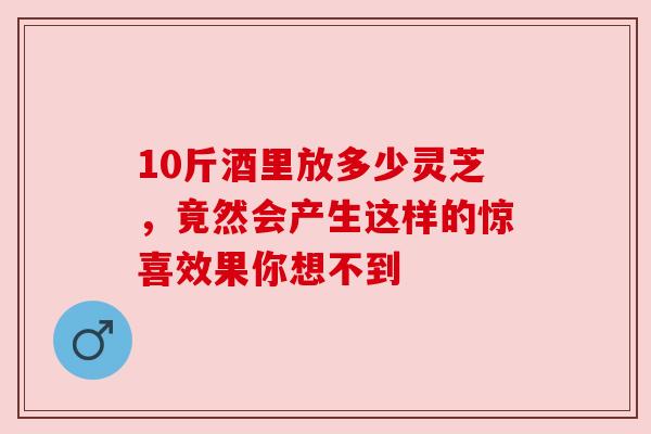 10斤酒里放多少灵芝，竟然会产生这样的惊喜效果你想不到