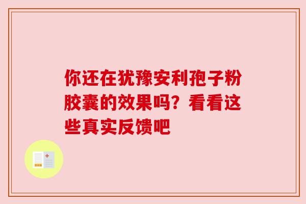 你还在犹豫安利孢子粉胶囊的效果吗?看看这些真实反馈吧