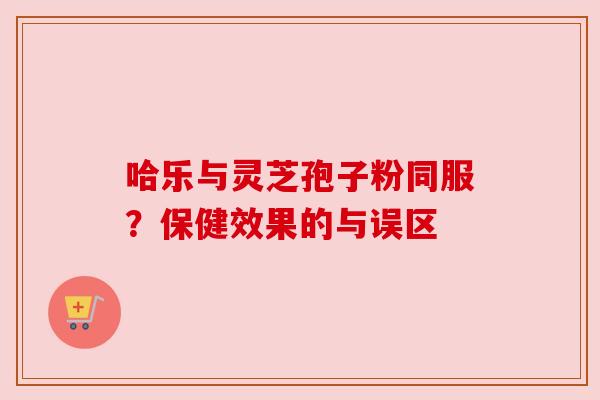 哈乐与灵芝孢子粉同服?保健效果的与误区