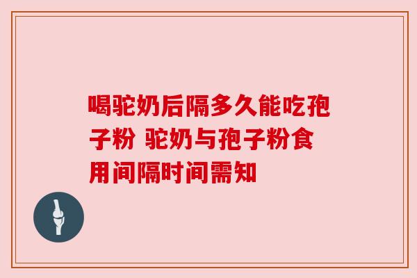 喝驼奶后隔多久能吃孢子粉 驼奶与孢子粉食用间隔时间需知