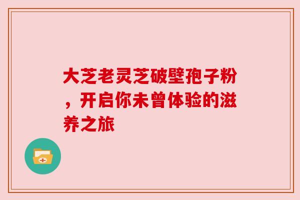 大芝老灵芝破壁孢子粉,开启你未曾体验的滋养之旅
