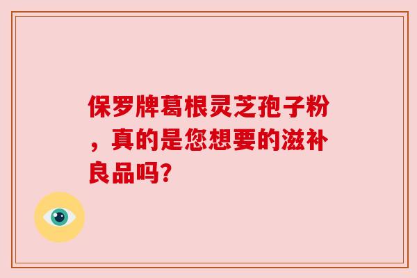 保罗牌葛根灵芝孢子粉,真的是您想要的滋补良品吗?