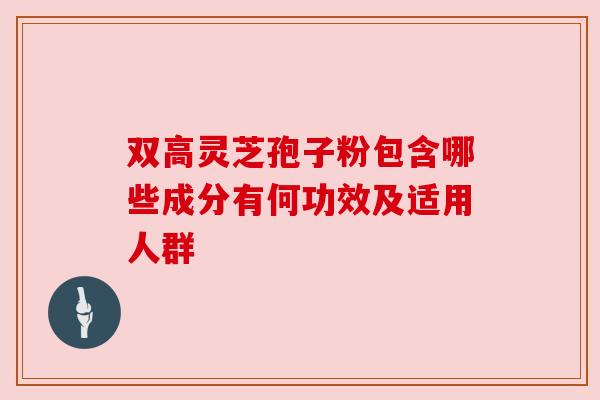 双高灵芝孢子粉包含哪些成分有何功效及适用人群