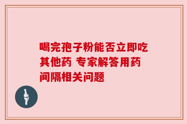 喝完孢子粉能否立即吃其他药 专家解答用药间隔相关问题