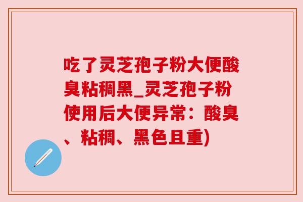 吃了灵芝孢子粉大便酸臭粘稠黑_灵芝孢子粉使用后大便异常：酸臭、粘稠、黑色且重)