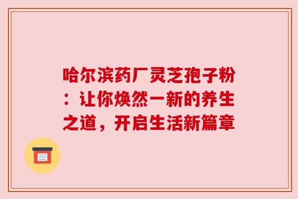 哈尔滨药厂灵芝孢子粉:让你焕然一新的养生之道,开启生活新篇章