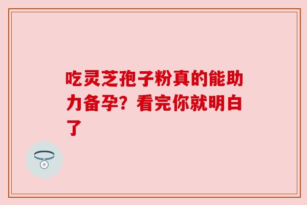 吃灵芝孢子粉真的能助力备孕？看完你就明白了
