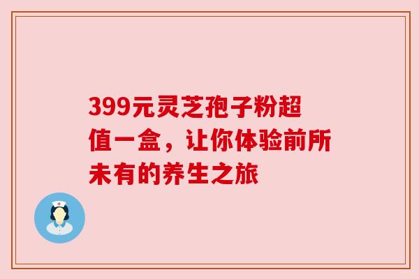 399元灵芝孢子粉超值一盒,让你体验前所未有的养生之旅