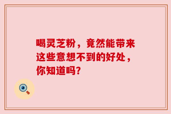 喝灵芝粉，竟然能带来这些意想不到的好处，你知道吗？