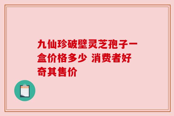 九仙珍破壁灵芝孢子一盒价格多少 消费者好奇其售价