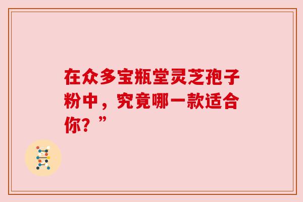 在众多宝瓶堂灵芝孢子粉中,究竟哪一款适合你?”