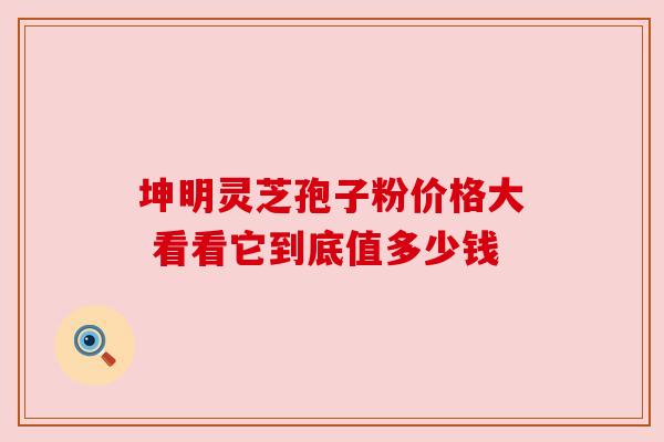 坤明灵芝孢子粉价格大 看看它到底值多少钱