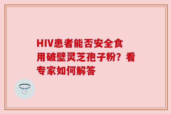 HIV患者能否安全食用破壁灵芝孢子粉?看专家如何解答