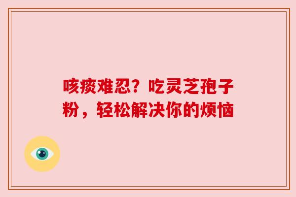 咳痰难忍？吃灵芝孢子粉，轻松解决你的烦恼